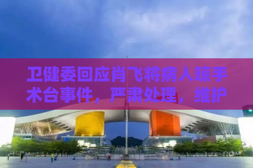卫健委回应肖飞将病人晾手术台事件，严肃处理，维护医疗伦理