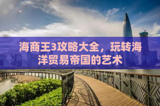 海商王3攻略大全，玩转海洋贸易帝国的艺术